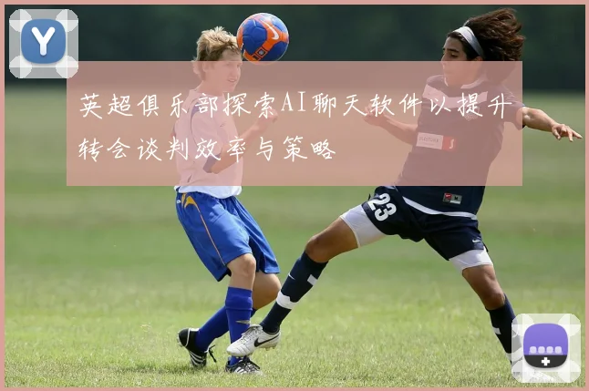 英超俱乐部探索AI聊天软件以提升转会谈判效率与策略