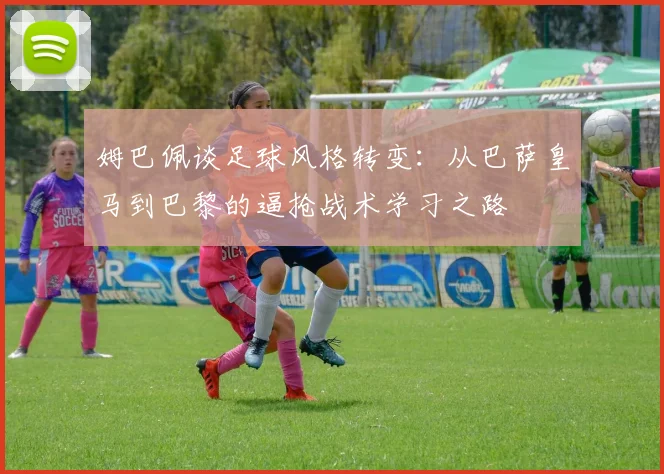 姆巴佩谈足球风格转变：从巴萨皇马到巴黎的逼抢战术学习之路