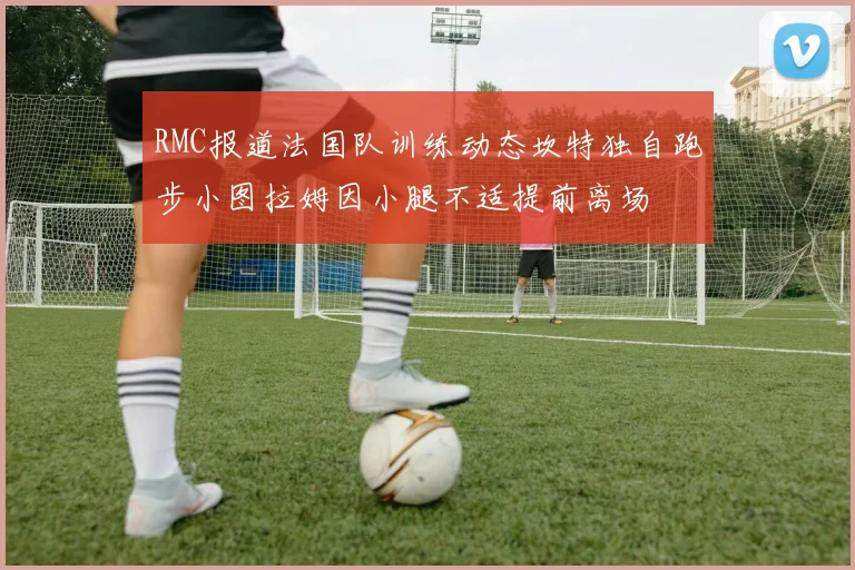RMC报道法国队训练动态坎特独自跑步小图拉姆因小腿不适提前离场
