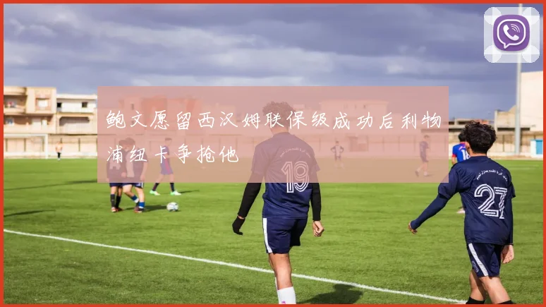 鲍文愿留西汉姆联保级成功后利物浦纽卡争抢他