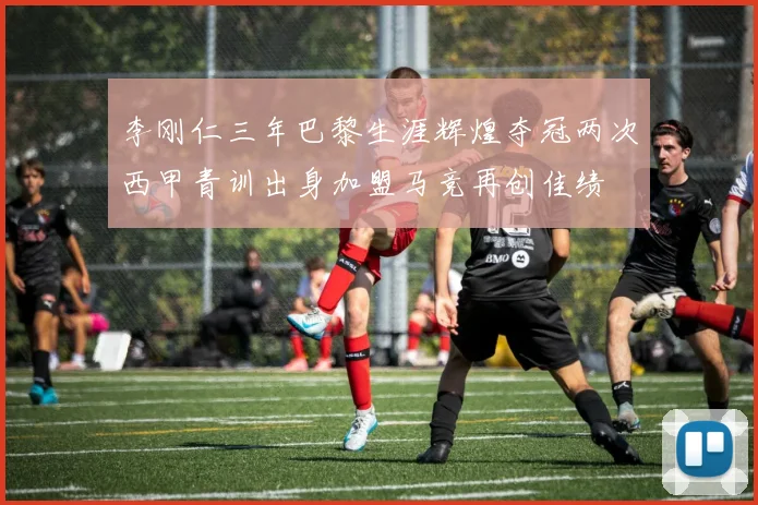 李刚仁三年巴黎生涯辉煌夺冠两次西甲青训出身加盟马竞再创佳绩