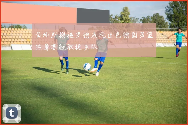 黄蜂新援施罗德表现出色德国男篮热身赛轻取捷克队