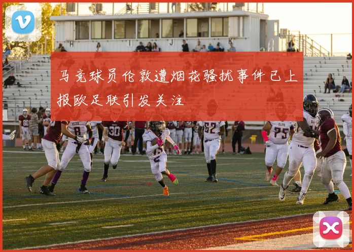 马竞球员伦敦遭烟花骚扰事件已上报欧足联引发关注