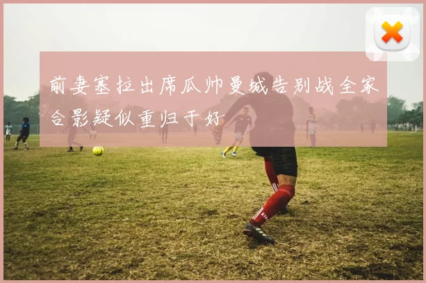 前妻塞拉出席瓜帅曼城告别战全家合影疑似重归于好