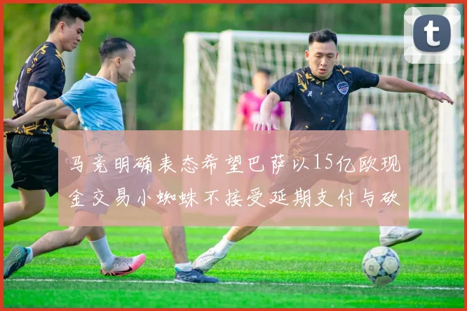 马竞明确表态希望巴萨以15亿欧现金交易小蜘蛛不接受延期支付与砍价