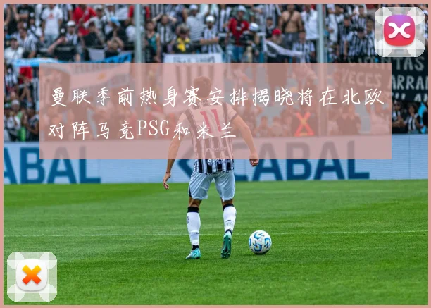 曼联季前热身赛安排揭晓将在北欧对阵马竞PSG和米兰