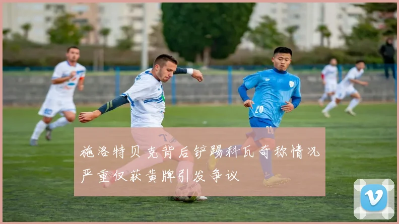 施洛特贝克背后铲踢科瓦奇称情况严重仅获黄牌引发争议