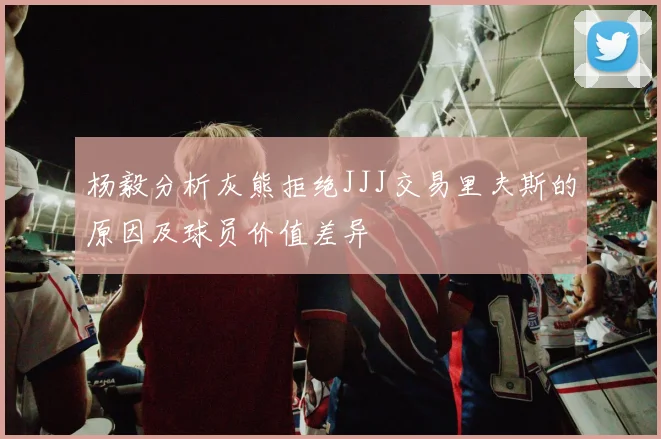 杨毅分析灰熊拒绝JJJ交易里夫斯的原因及球员价值差异
