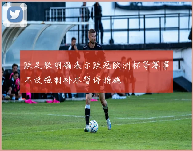 欧足联明确表示欧冠欧洲杯等赛事不设强制补水暂停措施