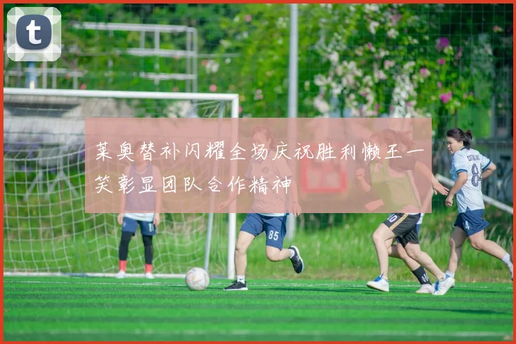 莱奥替补闪耀全场庆祝胜利懒王一笑彰显团队合作精神