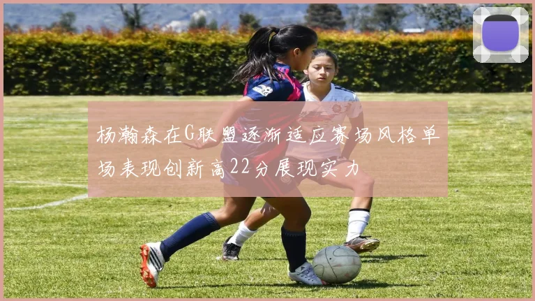 杨瀚森在G联盟逐渐适应赛场风格单场表现创新高22分展现实力