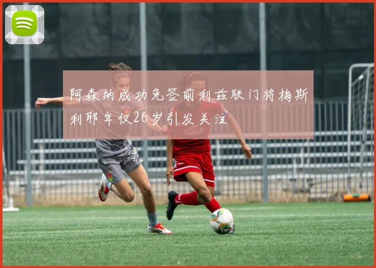 阿森纳成功免签前利兹联门将梅斯利耶年仅26岁引发关注
