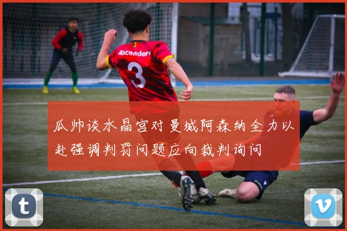 瓜帅谈水晶宫对曼城阿森纳全力以赴强调判罚问题应向裁判询问