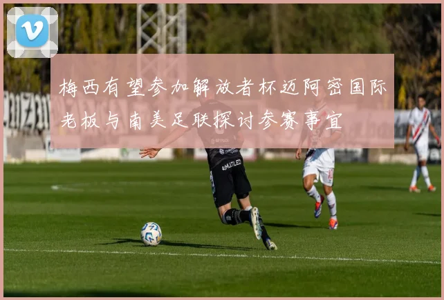 梅西有望参加解放者杯迈阿密国际老板与南美足联探讨参赛事宜