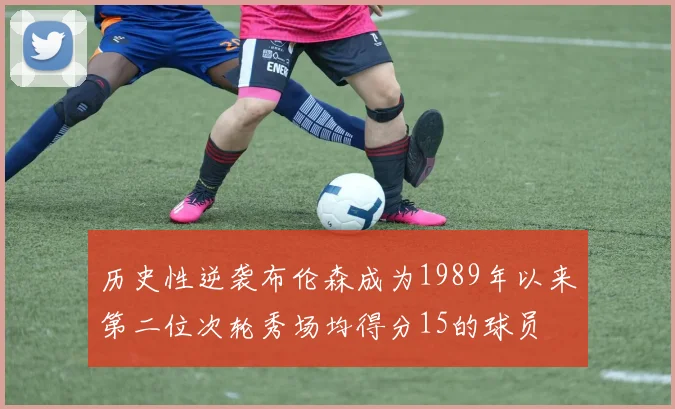 历史性逆袭布伦森成为1989年以来第二位次轮秀场均得分15的球员