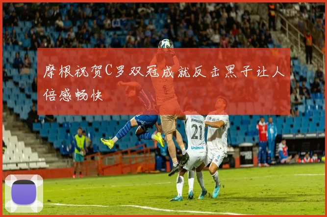 摩根祝贺C罗双冠成就反击黑子让人倍感畅快
