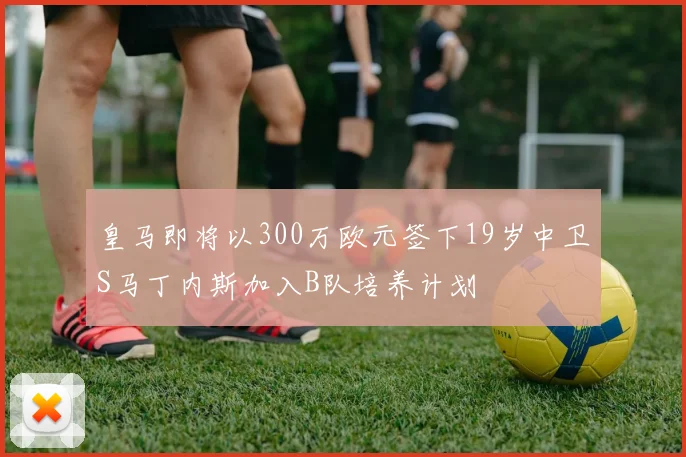 皇马即将以300万欧元签下19岁中卫S马丁内斯加入B队培养计划