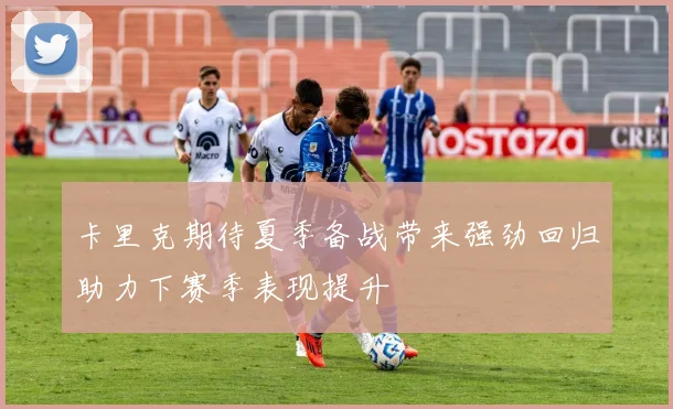 卡里克期待夏季备战带来强劲回归助力下赛季表现提升