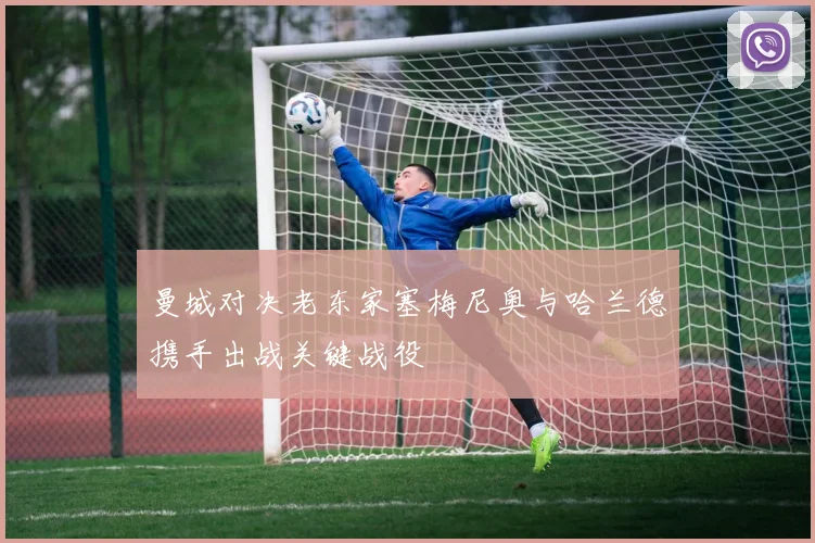 曼城对决老东家塞梅尼奥与哈兰德携手出战关键战役