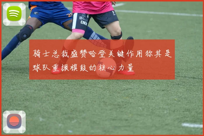 骑士总裁盛赞哈登关键作用称其是球队重振旗鼓的核心力量