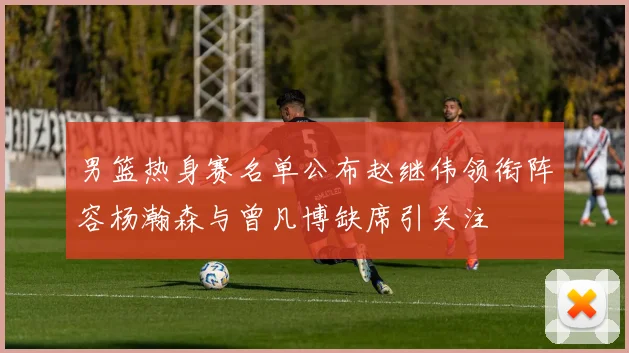 男篮热身赛名单公布赵继伟领衔阵容杨瀚森与曾凡博缺席引关注