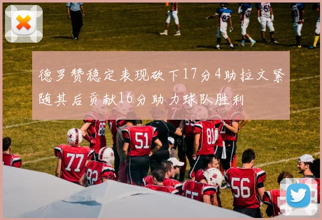 德罗赞稳定表现砍下17分4助拉文紧随其后贡献16分助力球队胜利