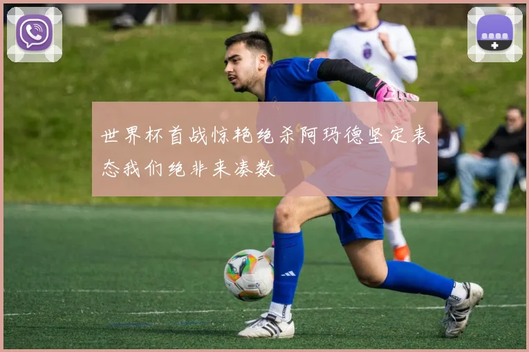 世界杯首战惊艳绝杀阿玛德坚定表态我们绝非来凑数