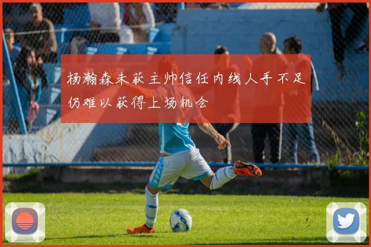 杨瀚森未获主帅信任内线人手不足仍难以获得上场机会