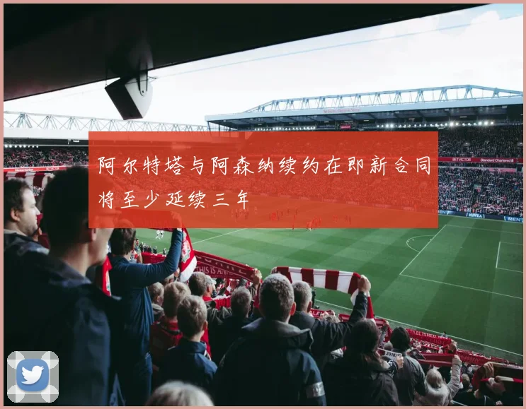 阿尔特塔与阿森纳续约在即新合同将至少延续三年