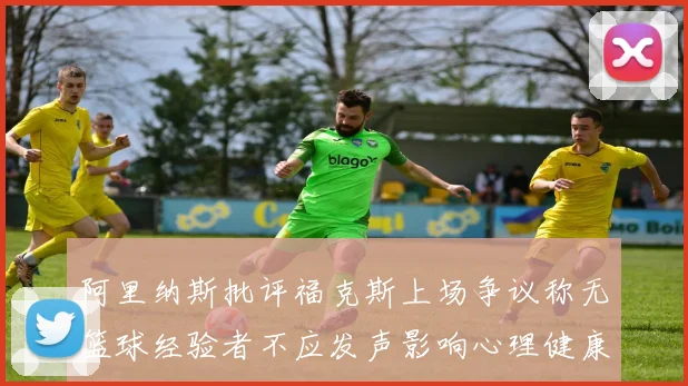 阿里纳斯批评福克斯上场争议称无篮球经验者不应发声影响心理健康