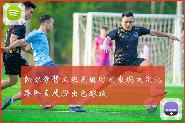 凯尔登赞文班关键时刻表现决定比赛胜负展现出色球技