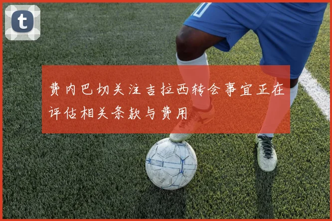 费内巴切关注吉拉西转会事宜正在评估相关条款与费用