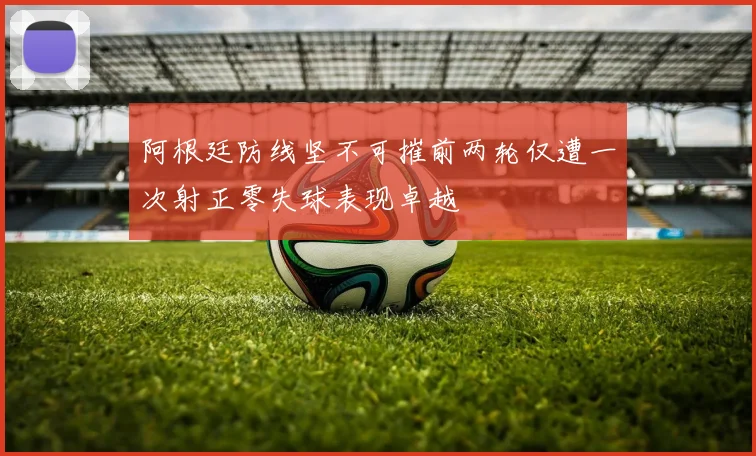 阿根廷防线坚不可摧前两轮仅遭一次射正零失球表现卓越