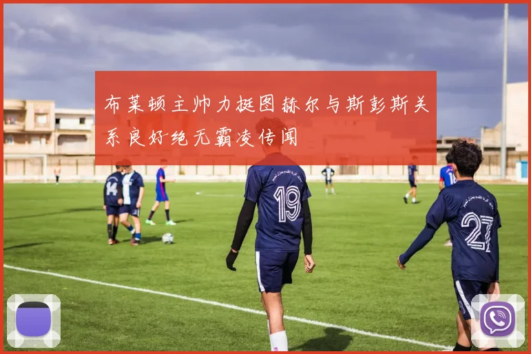 布莱顿主帅力挺图赫尔与斯彭斯关系良好绝无霸凌传闻