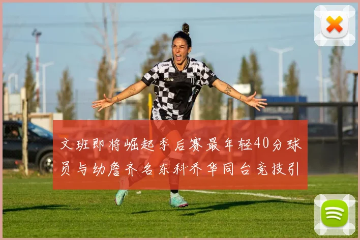 文班即将崛起季后赛最年轻40分球员与幼詹齐名东科乔华同台竞技引关注