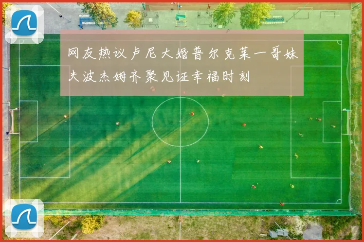 网友热议卢尼大婚普尔克莱一哥妹夫波杰姆齐聚见证幸福时刻