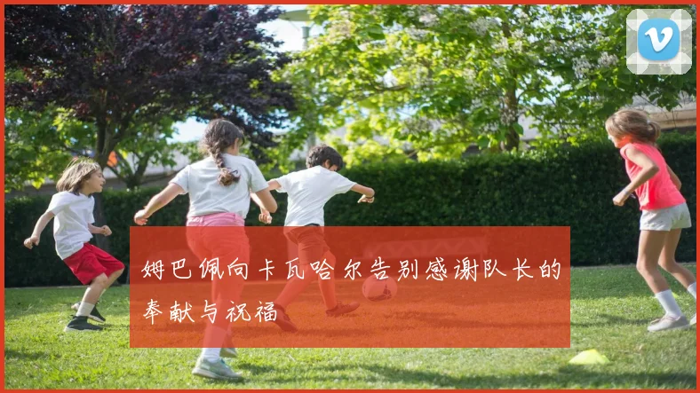 姆巴佩向卡瓦哈尔告别感谢队长的奉献与祝福
