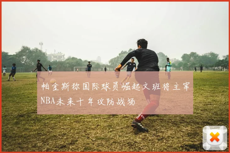 帕金斯称国际球员崛起文班将主宰NBA未来十年攻防战场