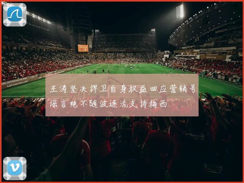 王涛坚决捍卫自身权益回应营销号谣言绝不随波逐流支持梅西