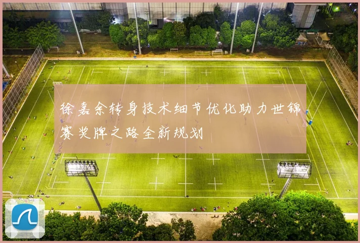 徐嘉余转身技术细节优化助力世锦赛奖牌之路全新规划