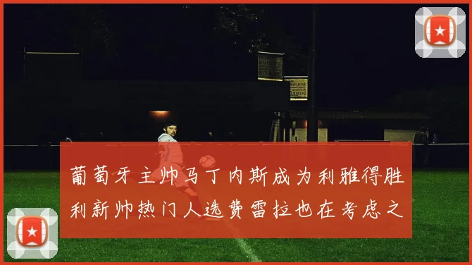 葡萄牙主帅马丁内斯成为利雅得胜利新帅热门人选费雷拉也在考虑之中