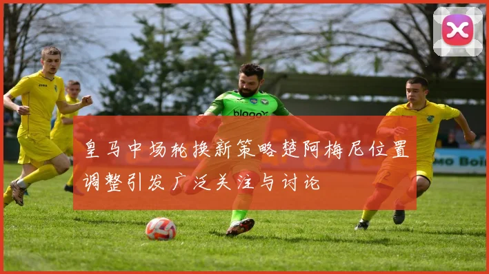 皇马中场轮换新策略楚阿梅尼位置调整引发广泛关注与讨论