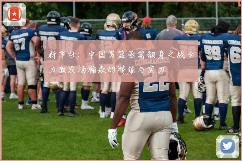 新华社：中国男篮亟需翻身之战全力激发杨瀚森的潜能与实力