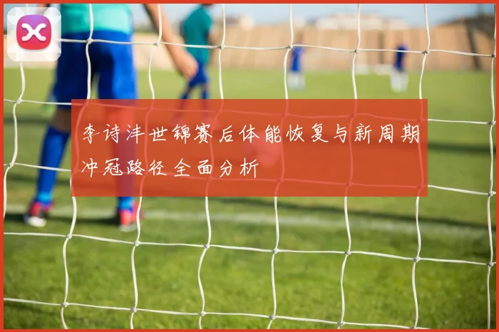 李诗沣世锦赛后体能恢复与新周期冲冠路径全面分析